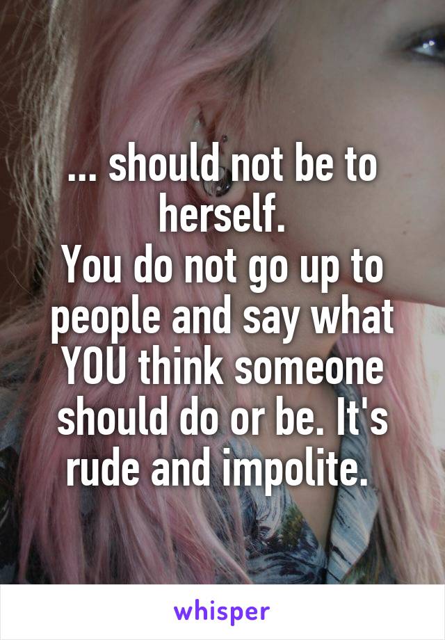 ... should not be to herself.
You do not go up to people and say what YOU think someone should do or be. It's rude and impolite. 