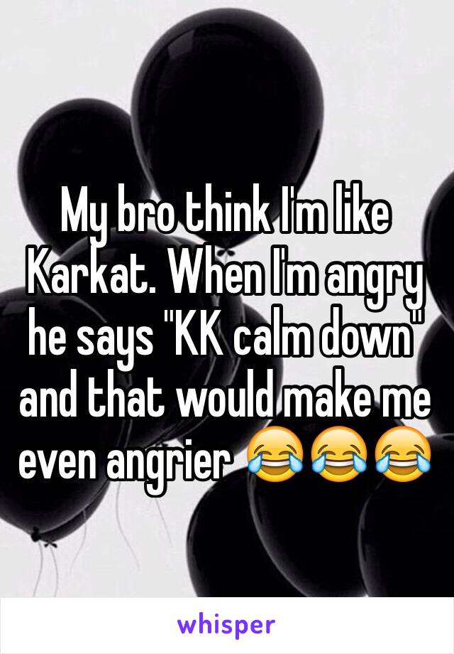 My bro think I'm like Karkat. When I'm angry he says "KK calm down"
and that would make me even angrier 😂😂😂