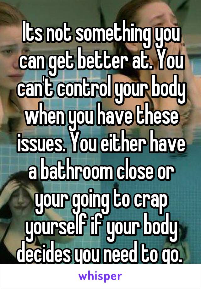 Its not something you can get better at. You can't control your body when you have these issues. You either have a bathroom close or your going to crap yourself if your body decides you need to go. 