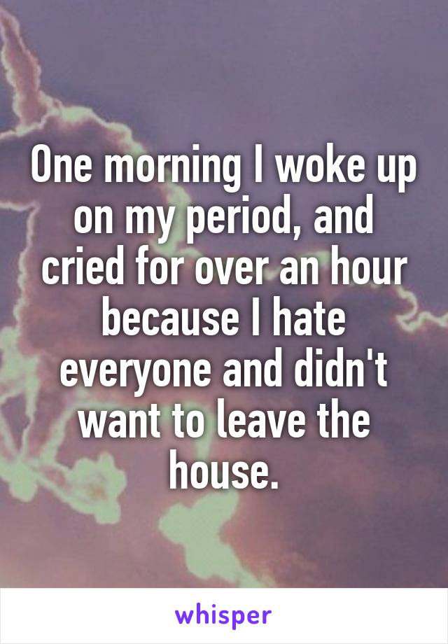 One morning I woke up on my period, and cried for over an hour because I hate everyone and didn't want to leave the house.