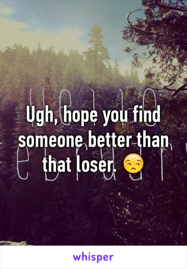Ugh, hope you find someone better than that loser. 😒