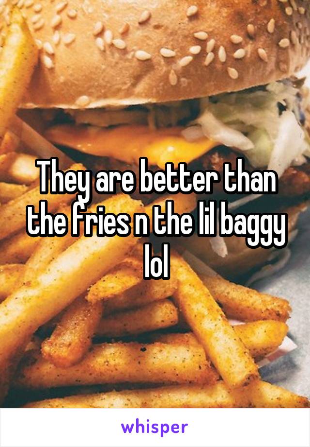 They are better than the fries n the lil baggy lol