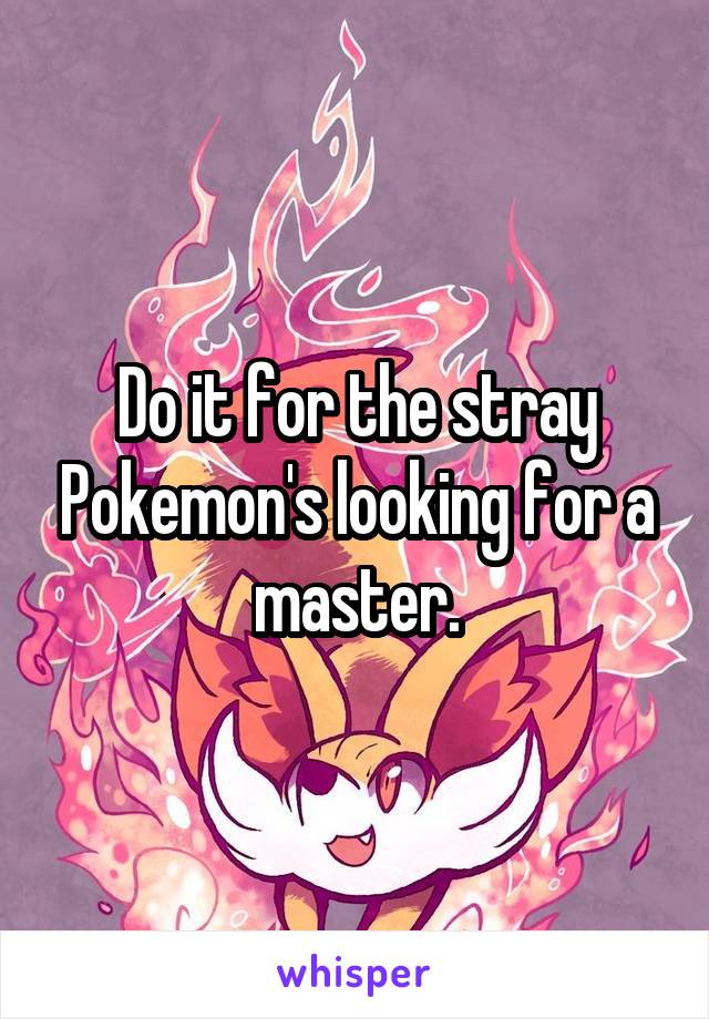 Do it for the stray Pokemon's looking for a master.