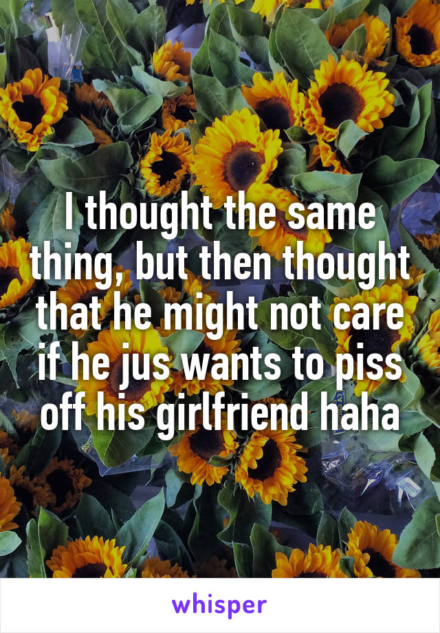 I thought the same thing, but then thought that he might not care if he jus wants to piss off his girlfriend haha