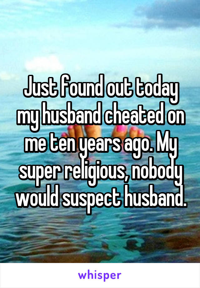 Just found out today my husband cheated on me ten years ago. My super religious, nobody would suspect husband.