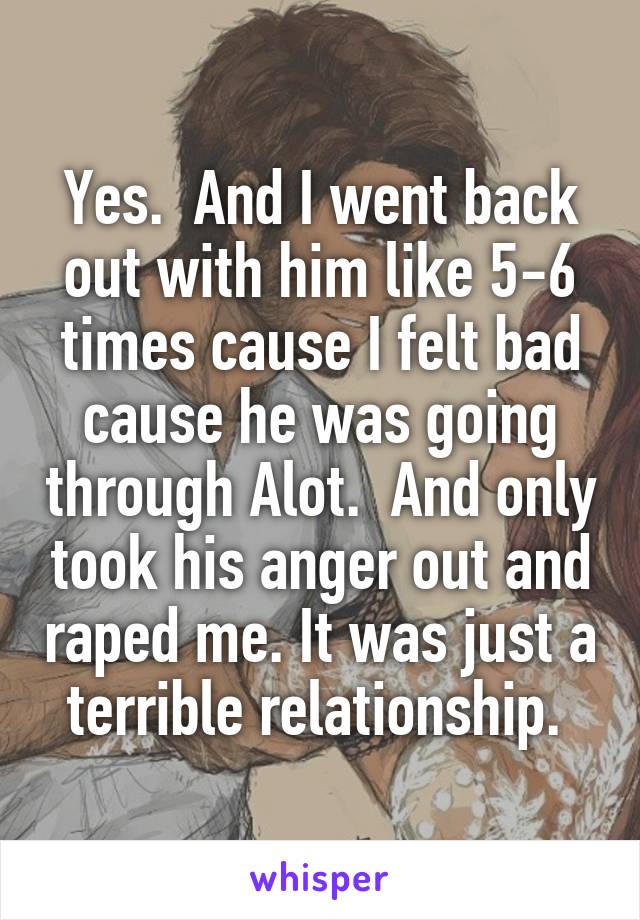 Yes.  And I went back out with him like 5-6 times cause I felt bad cause he was going through Alot.  And only took his anger out and raped me. It was just a terrible relationship. 