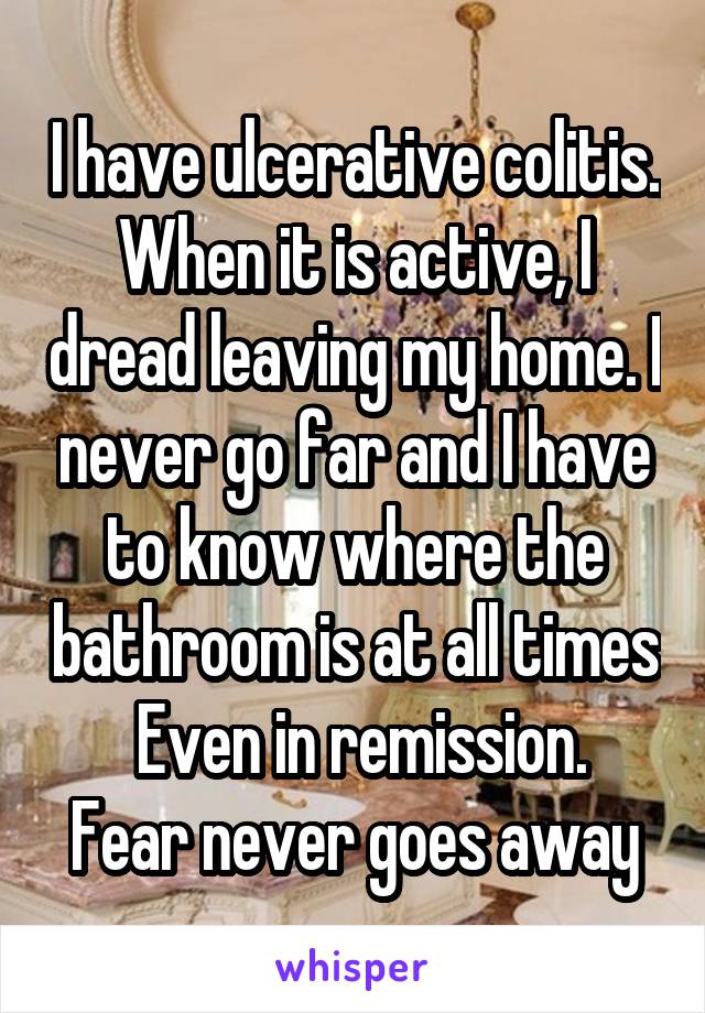 I have ulcerative colitis. When it is active, I dread leaving my home. I never go far and I have to know where the bathroom is at all times
 Even in remission. Fear never goes away