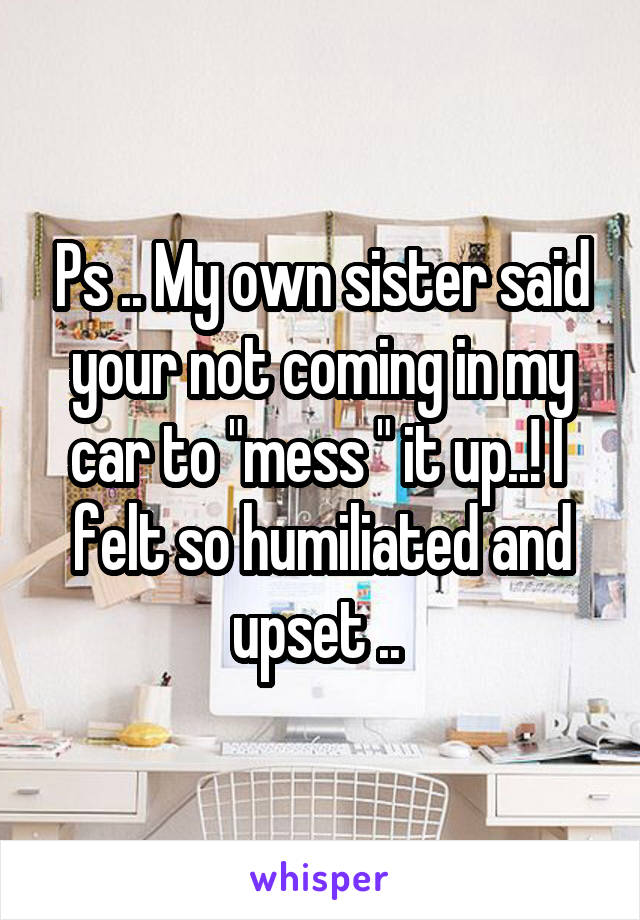 Ps .. My own sister said your not coming in my car to "mess " it up..! I  felt so humiliated and upset .. 