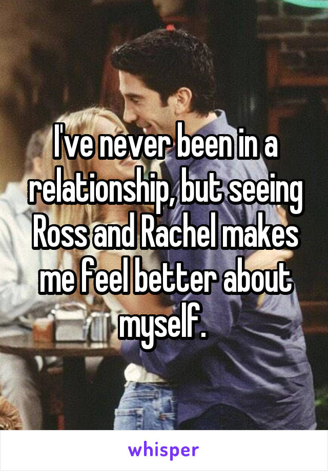 I've never been in a relationship, but seeing Ross and Rachel makes me feel better about myself. 