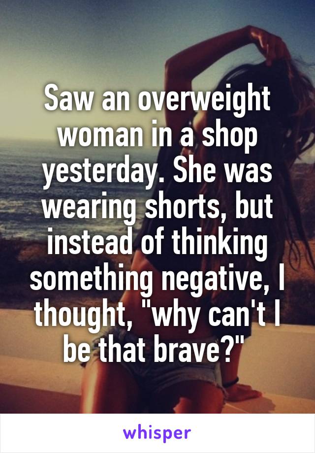 Saw an overweight woman in a shop yesterday. She was wearing shorts, but instead of thinking something negative, I thought, "why can't I be that brave?" 