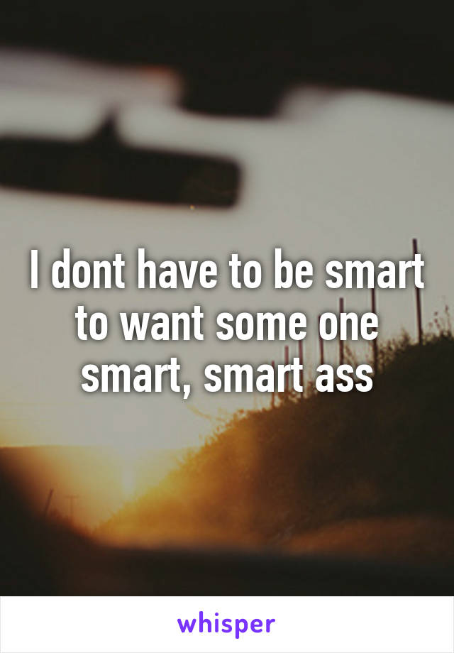 I dont have to be smart to want some one smart, smart ass
