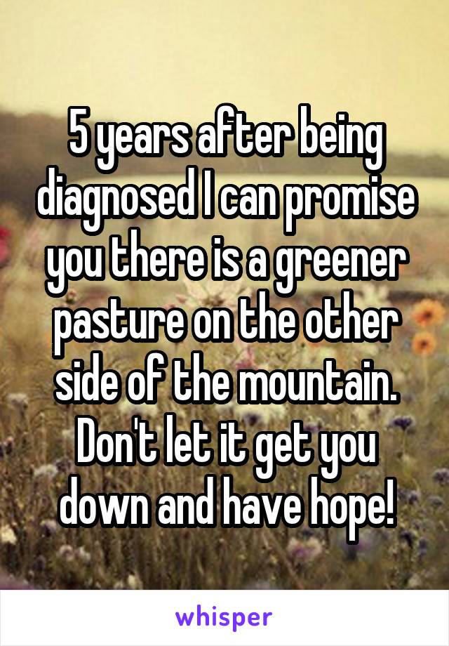 5 years after being diagnosed I can promise you there is a greener pasture on the other side of the mountain. Don't let it get you down and have hope!