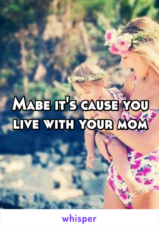 Mabe it's cause you live with your mom