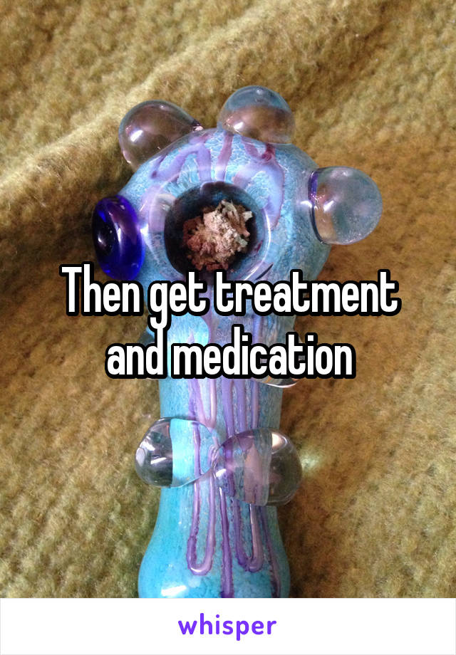 Then get treatment and medication