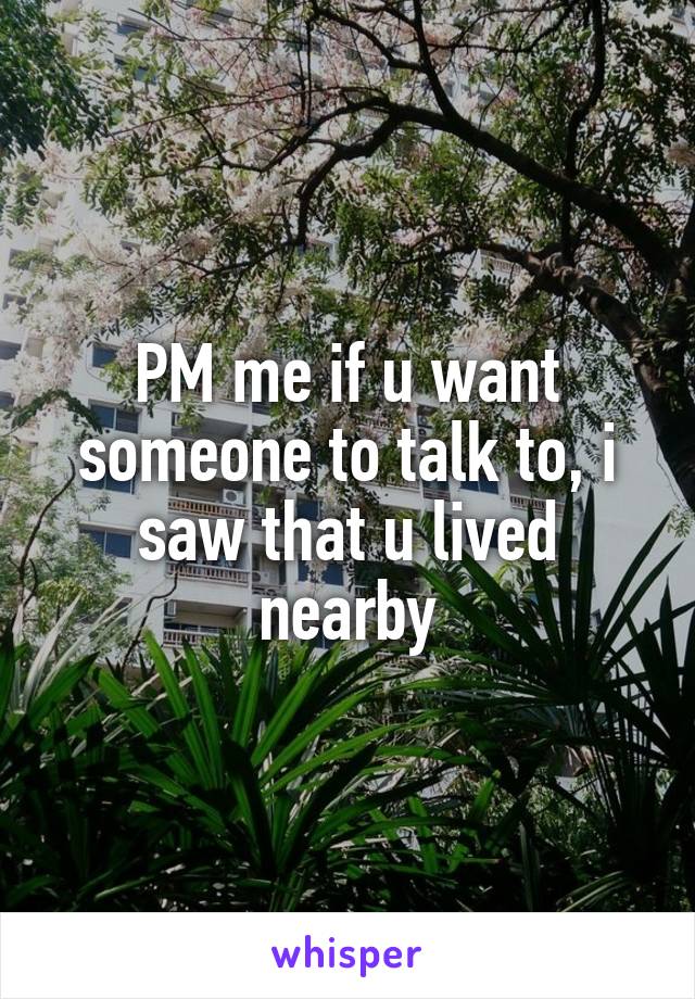 PM me if u want someone to talk to, i saw that u lived nearby