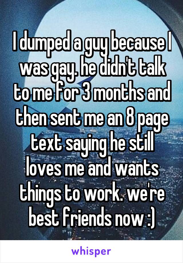 I dumped a guy because I was gay. he didn't talk to me for 3 months and then sent me an 8 page text saying he still loves me and wants things to work. we're best friends now :)