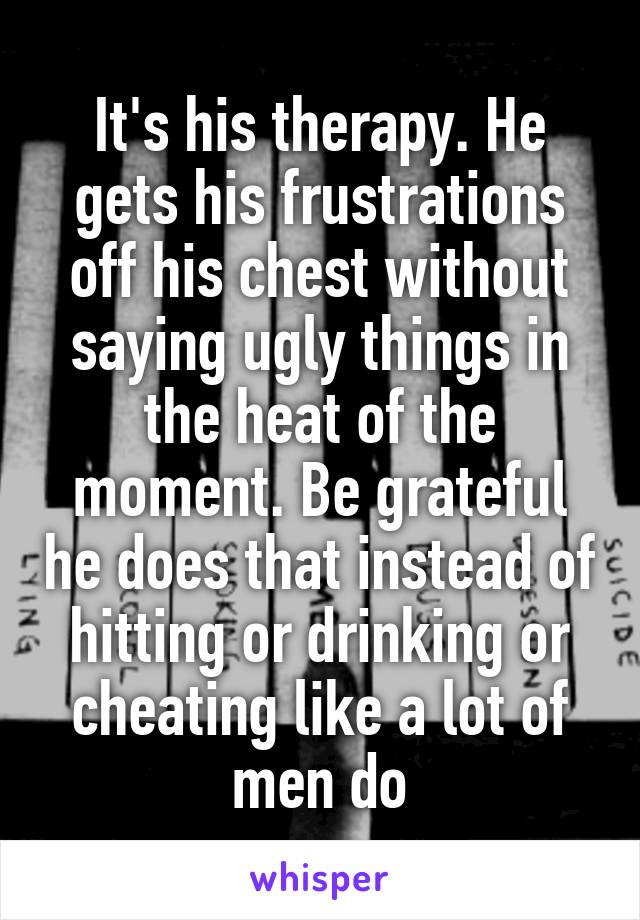 It's his therapy. He gets his frustrations off his chest without saying ugly things in the heat of the moment. Be grateful he does that instead of hitting or drinking or cheating like a lot of men do