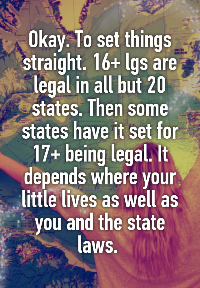 Okay. To set things straight. 16+ lgs are legal in all but 20 states. Then some states have it set for 17+ being legal. It depends where your little lives as well as you and the state laws. 