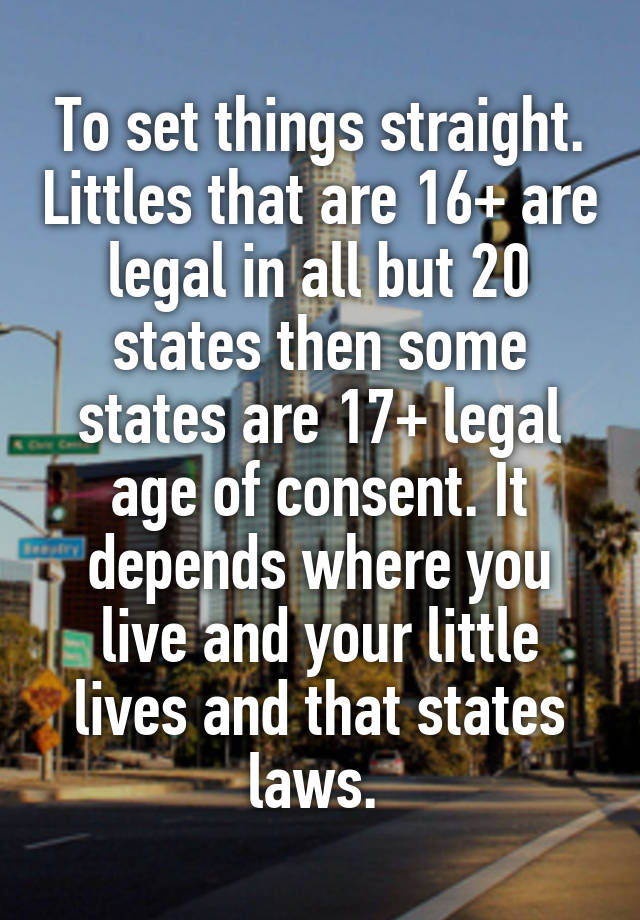 To set things straight. Littles that are 16+ are legal in all but 20 states then some states are 17+ legal age of consent. It depends where you live and your little lives and that states laws. 