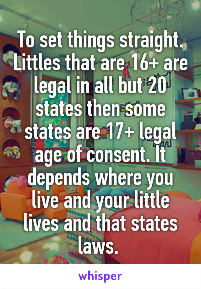 To set things straight. Littles that are 16+ are legal in all but 20 states then some states are 17+ legal age of consent. It depends where you live and your little lives and that states laws. 