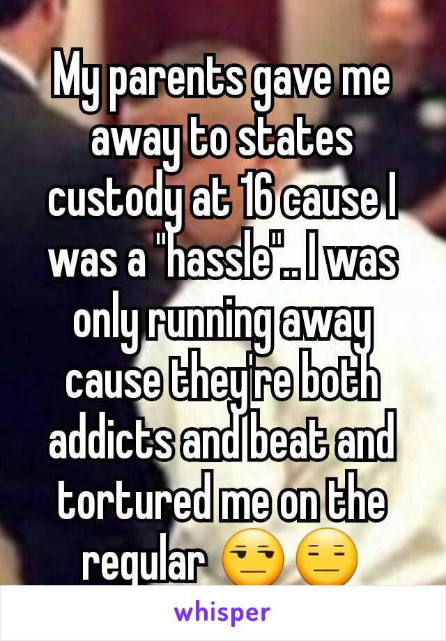 My parents gave me away to states custody at 16 cause I was a "hassle".. I was only running away cause they're both addicts and beat and tortured me on the regular 😒😑