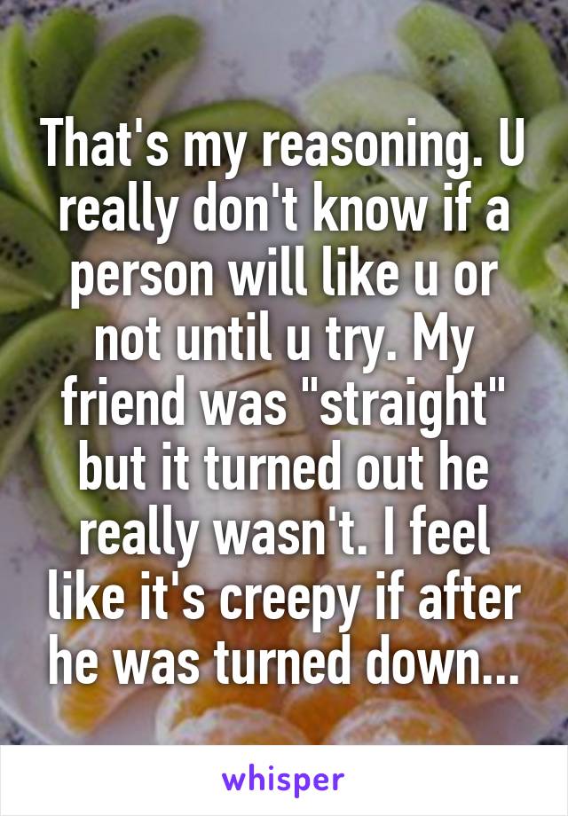 That's my reasoning. U really don't know if a person will like u or not until u try. My friend was "straight" but it turned out he really wasn't. I feel like it's creepy if after he was turned down...