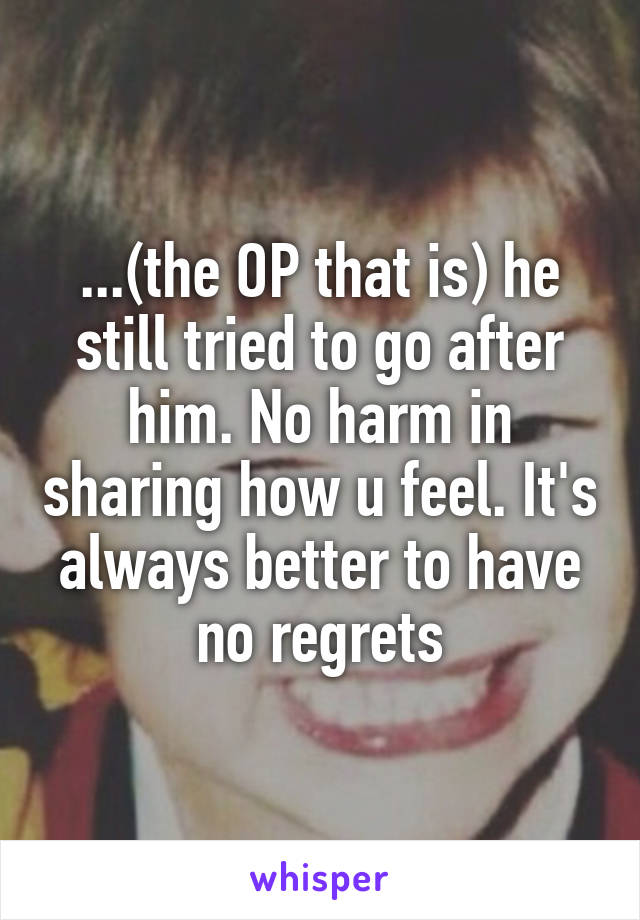 ...(the OP that is) he still tried to go after him. No harm in sharing how u feel. It's always better to have no regrets