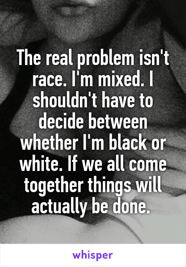 The real problem isn't race. I'm mixed. I shouldn't have to decide between whether I'm black or white. If we all come together things will actually be done. 