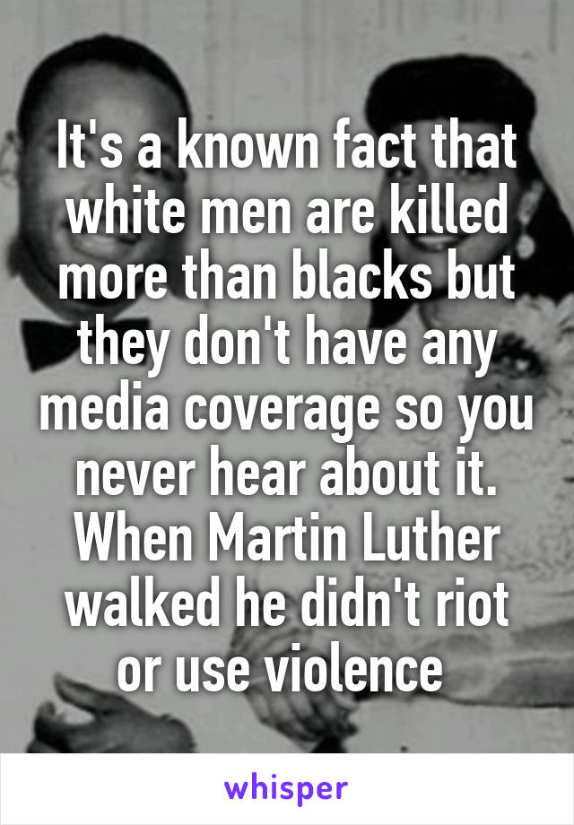 It's a known fact that white men are killed more than blacks but they don't have any media coverage so you never hear about it. When Martin Luther walked he didn't riot or use violence 
