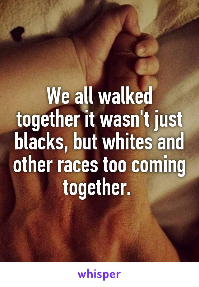 We all walked together it wasn't just blacks, but whites and other races too coming together. 