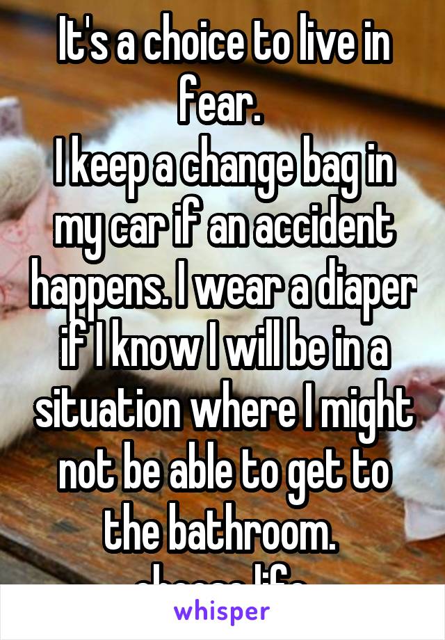 It's a choice to live in fear. 
I keep a change bag in my car if an accident happens. I wear a diaper if I know I will be in a situation where I might not be able to get to the bathroom. 
choose life.