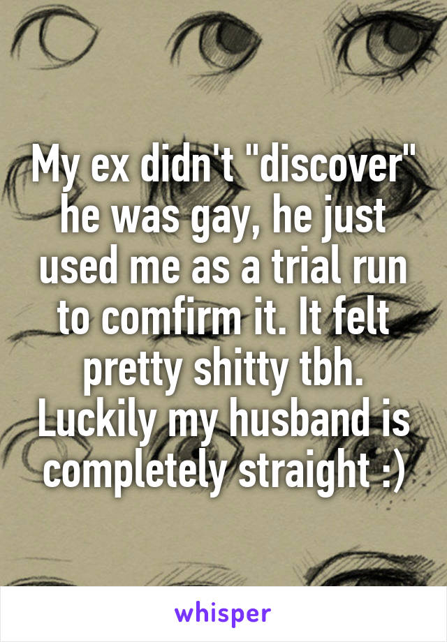 My ex didn't "discover" he was gay, he just used me as a trial run to comfirm it. It felt pretty shitty tbh. Luckily my husband is completely straight :)
