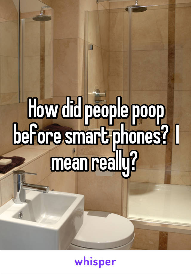 How did people poop before smart phones?  I mean really? 