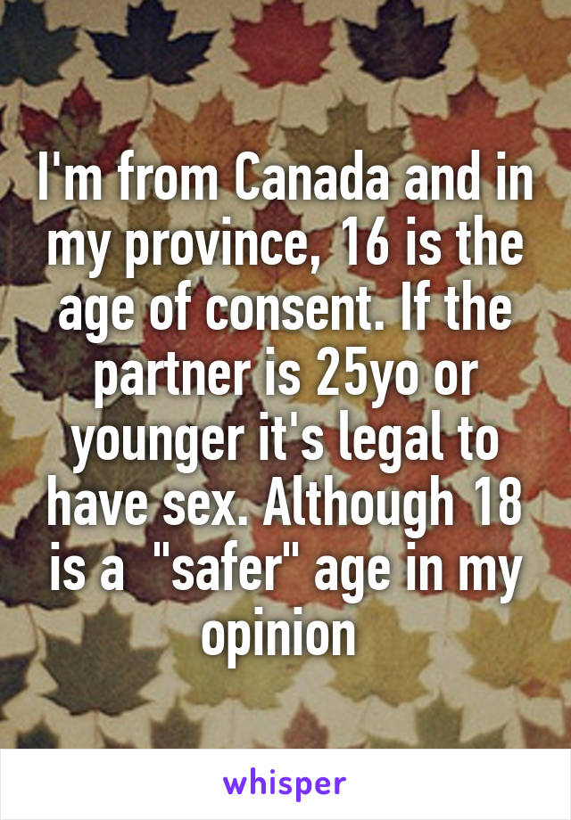 I'm from Canada and in my province, 16 is the age of consent. If the partner is 25yo or younger it's legal to have sex. Although 18 is a  "safer" age in my opinion 