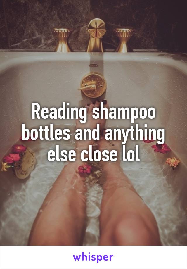 Reading shampoo bottles and anything else close lol