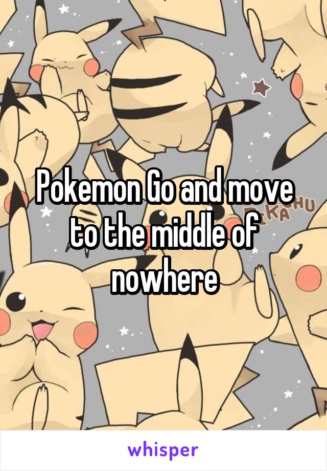 Pokemon Go and move to the middle of nowhere