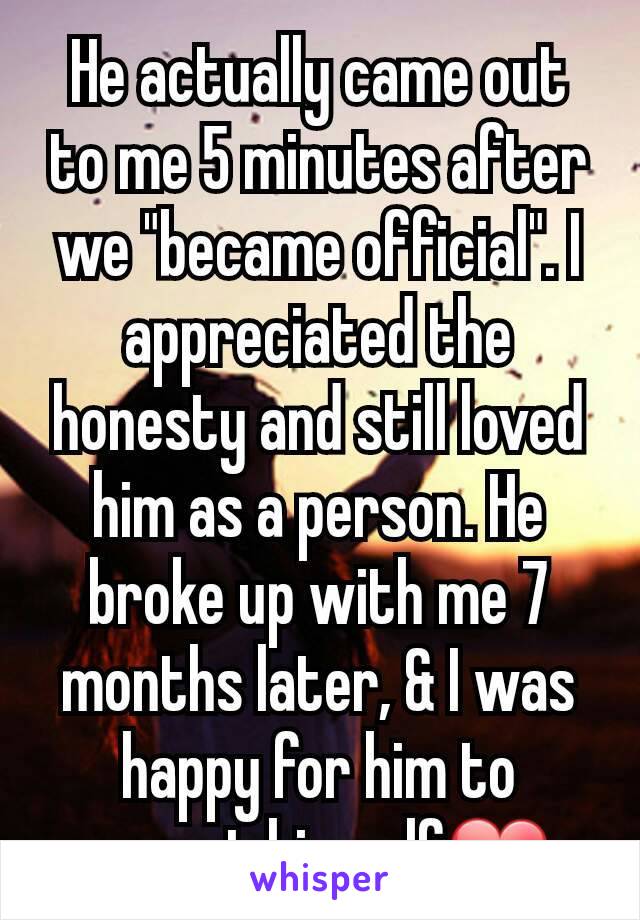 He actually came out to me 5 minutes after we "became official". I appreciated the honesty and still loved him as a person. He broke up with me 7 months later, & I was happy for him to accept himself❤