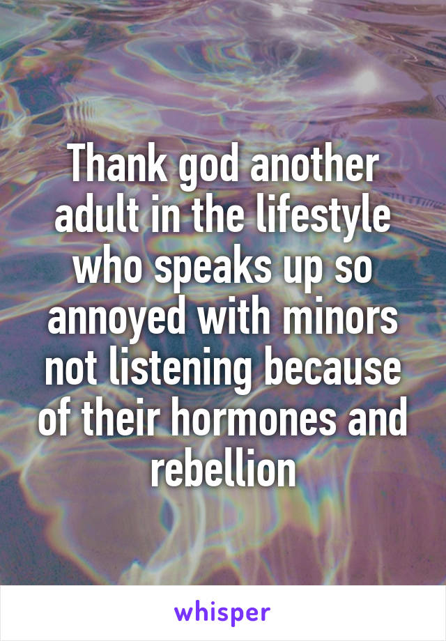 Thank god another adult in the lifestyle who speaks up so annoyed with minors not listening because of their hormones and rebellion