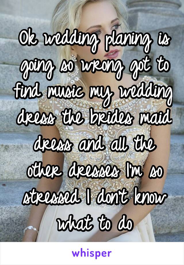 Ok wedding planing is going so wrong got to find music my wedding dress the brides maid dress and all the other dresses I'm so stressed I don't know what to do