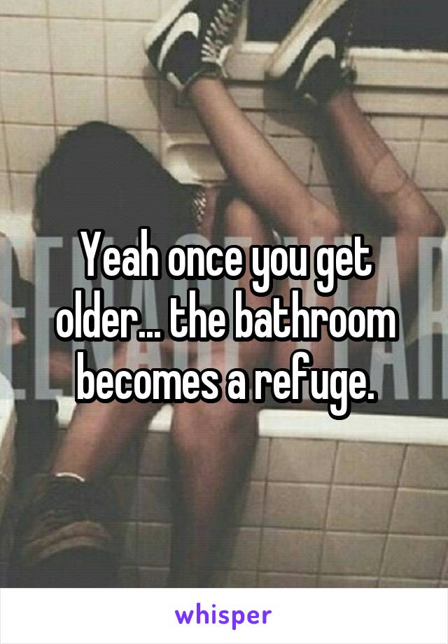 Yeah once you get older... the bathroom becomes a refuge.