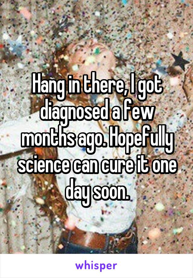 Hang in there, I got diagnosed a few months ago. Hopefully science can cure it one day soon.
