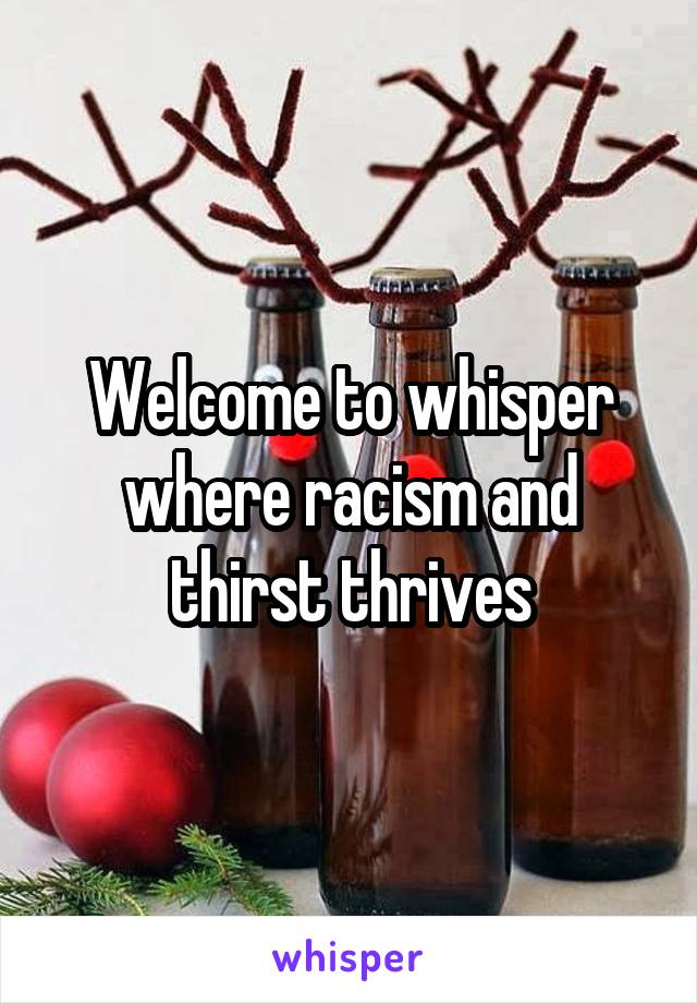 Welcome to whisper where racism and thirst thrives