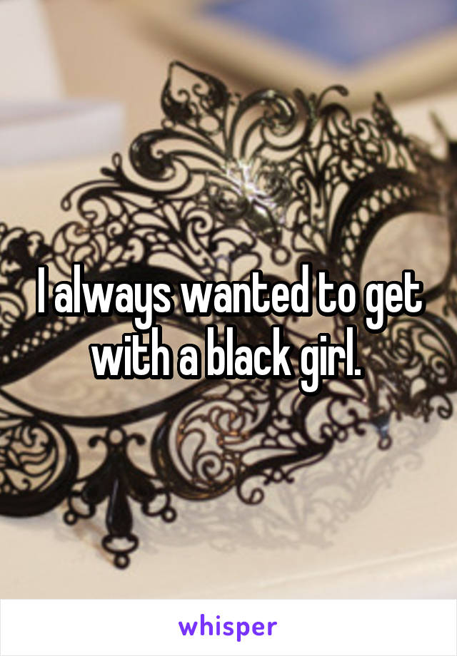I always wanted to get with a black girl. 