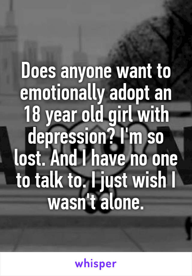 Does anyone want to emotionally adopt an 18 year old girl with depression? I'm so lost. And I have no one to talk to. I just wish I wasn't alone.