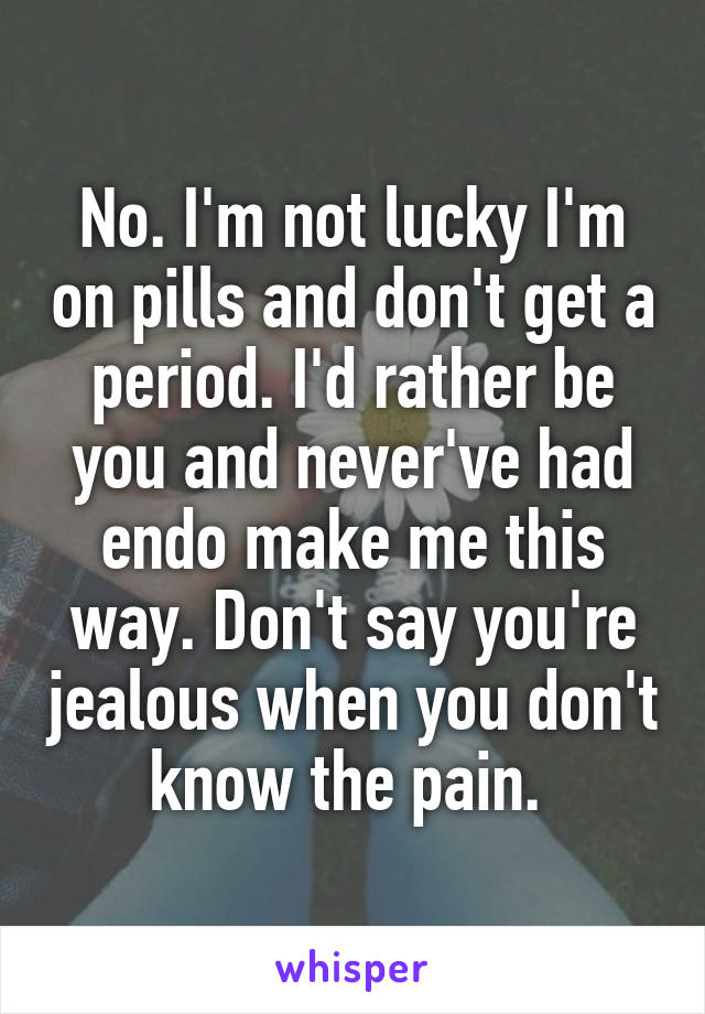 No. I'm not lucky I'm on pills and don't get a period. I'd rather be you and never've had endo make me this way. Don't say you're jealous when you don't know the pain. 