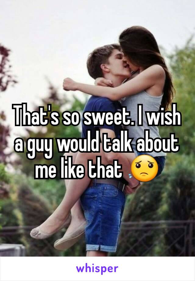 That's so sweet. I wish a guy would talk about me like that 😟
