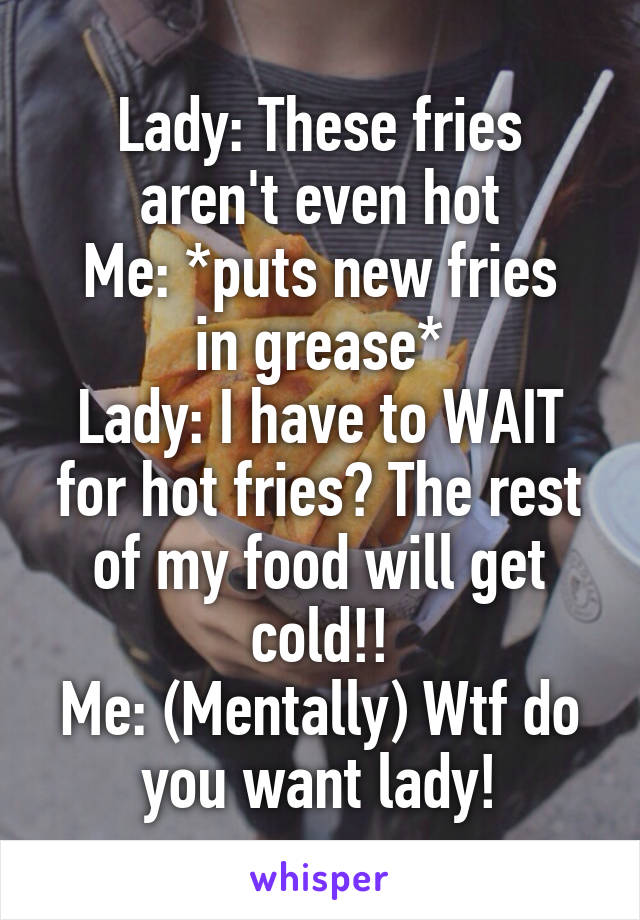 Lady: These fries aren't even hot
Me: *puts new fries in grease*
Lady: I have to WAIT for hot fries? The rest of my food will get cold!!
Me: (Mentally) Wtf do you want lady!