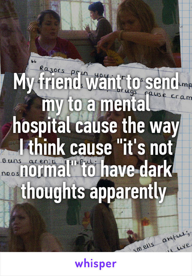 My friend want to send my to a mental hospital cause the way I think cause "it's not normal" to have dark thoughts apparently 