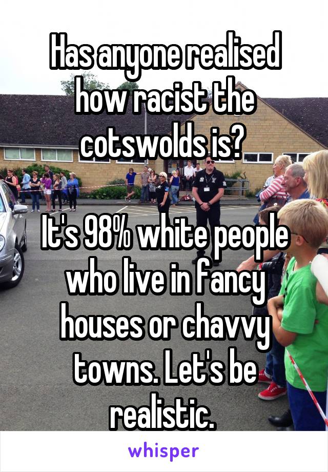 Has anyone realised how racist the cotswolds is? 

It's 98% white people who live in fancy houses or chavvy towns. Let's be realistic. 