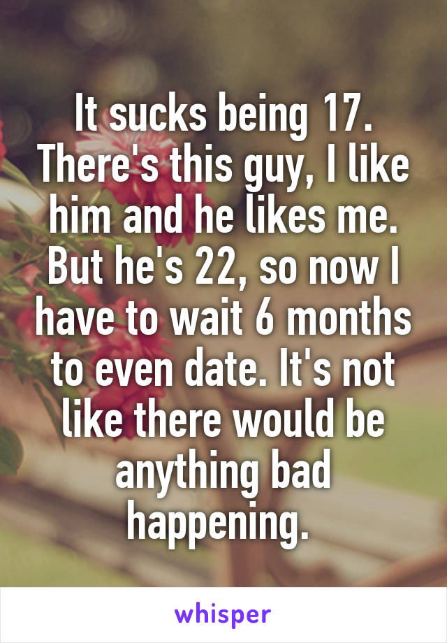 It sucks being 17. There's this guy, I like him and he likes me. But he's 22, so now I have to wait 6 months to even date. It's not like there would be anything bad happening. 